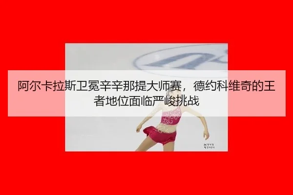 阿尔卡拉斯卫冕辛辛那提大师赛，德约科维奇的王者地位面临严峻挑战